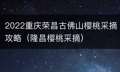 2022重庆荣昌古佛山樱桃采摘攻略（隆昌樱桃采摘）