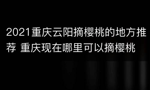 2021重庆云阳摘樱桃的地方推荐 重庆现在哪里可以摘樱桃