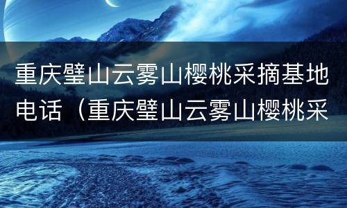 重庆璧山云雾山樱桃采摘基地电话（重庆璧山云雾山樱桃采摘基地电话地址）