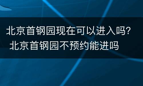 北京首钢园现在可以进入吗？ 北京首钢园不预约能进吗