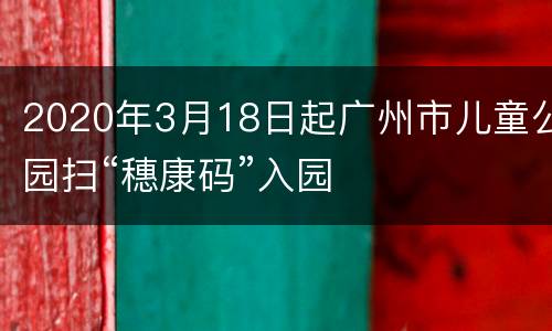 2020年3月18日起广州市儿童公园扫“穗康码”入园