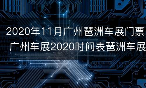 2020年11月广州琶洲车展门票 广州车展2020时间表琶洲车展位置