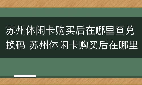 苏州休闲卡购买后在哪里查兑换码 苏州休闲卡购买后在哪里查兑换码是多少