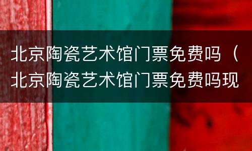 北京陶瓷艺术馆门票免费吗（北京陶瓷艺术馆门票免费吗现在）