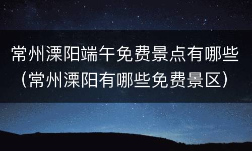 常州溧阳端午免费景点有哪些（常州溧阳有哪些免费景区）