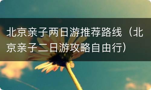 北京亲子两日游推荐路线（北京亲子二日游攻略自由行）