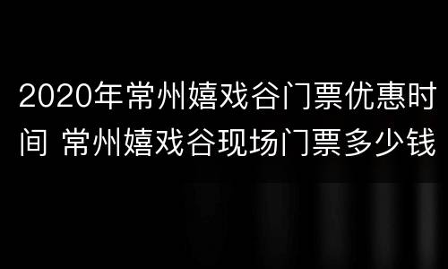 2020年常州嬉戏谷门票优惠时间 常州嬉戏谷现场门票多少钱