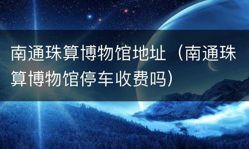 南通珠算博物馆地址（南通珠算博物馆停车收费吗）