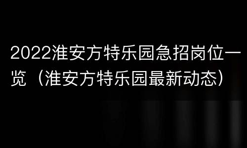 2022淮安方特乐园急招岗位一览（淮安方特乐园最新动态）