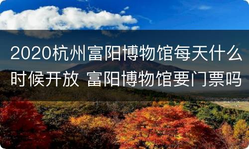 2020杭州富阳博物馆每天什么时候开放 富阳博物馆要门票吗
