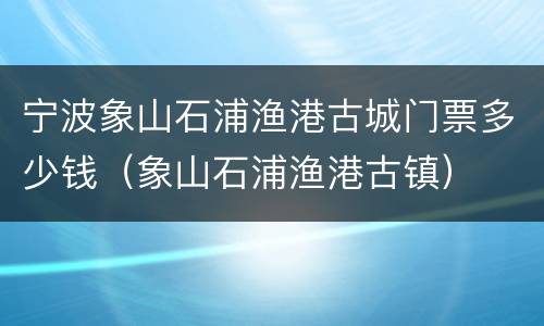 宁波象山石浦渔港古城门票多少钱（象山石浦渔港古镇）