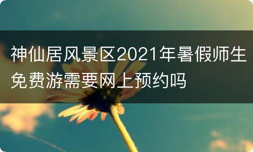 神仙居风景区2021年暑假师生免费游需要网上预约吗