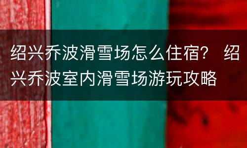 绍兴乔波滑雪场怎么住宿？ 绍兴乔波室内滑雪场游玩攻略