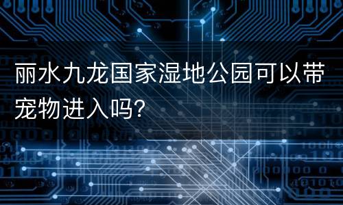 丽水九龙国家湿地公园可以带宠物进入吗？