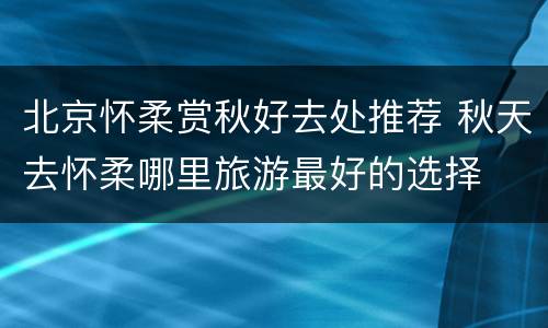 北京怀柔赏秋好去处推荐 秋天去怀柔哪里旅游最好的选择