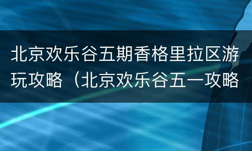 北京欢乐谷五期香格里拉区游玩攻略（北京欢乐谷五一攻略）