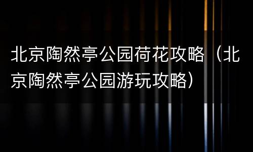 北京陶然亭公园荷花攻略（北京陶然亭公园游玩攻略）