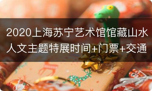 2020上海苏宁艺术馆馆藏山水人文主题特展时间+门票+交通