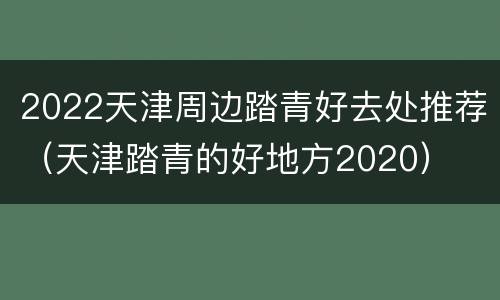 2022天津周边踏青好去处推荐（天津踏青的好地方2020）