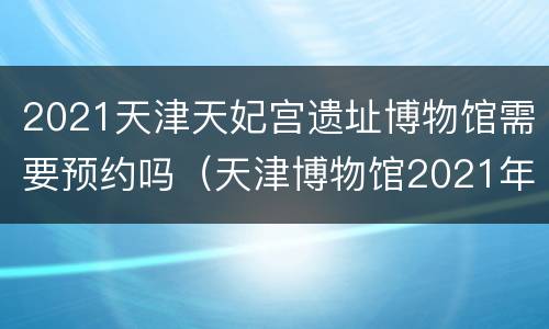 2021天津天妃宫遗址博物馆需要预约吗（天津博物馆2021年展览）