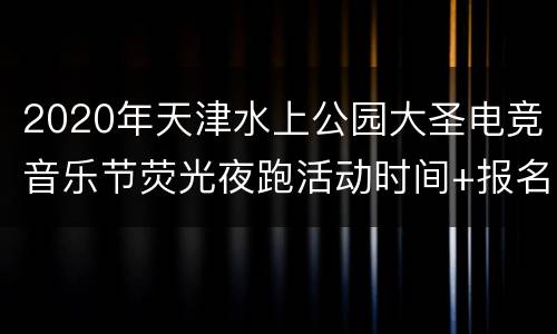 2020年天津水上公园大圣电竞音乐节荧光夜跑活动时间+报名入口