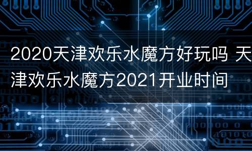 2020天津欢乐水魔方好玩吗 天津欢乐水魔方2021开业时间