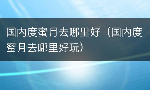 国内度蜜月去哪里好（国内度蜜月去哪里好玩）