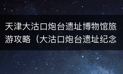 天津大沽口炮台遗址博物馆旅游攻略（大沽口炮台遗址纪念馆）