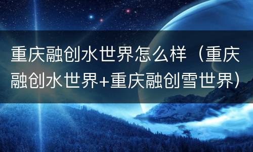 重庆融创水世界怎么样（重庆融创水世界+重庆融创雪世界）