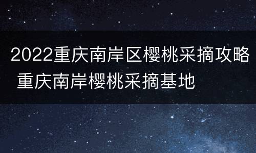 2022重庆南岸区樱桃采摘攻略 重庆南岸樱桃采摘基地