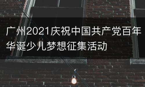 广州2021庆祝中国共产党百年华诞少儿梦想征集活动