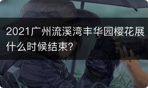 2021广州流溪湾丰华园樱花展什么时候结束？