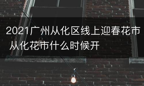 2021广州从化区线上迎春花市 从化花市什么时候开