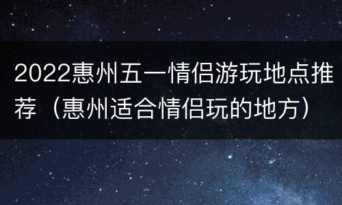 2022惠州五一情侣游玩地点推荐（惠州适合情侣玩的地方）