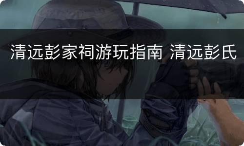 清远彭家祠游玩指南 清远彭氏