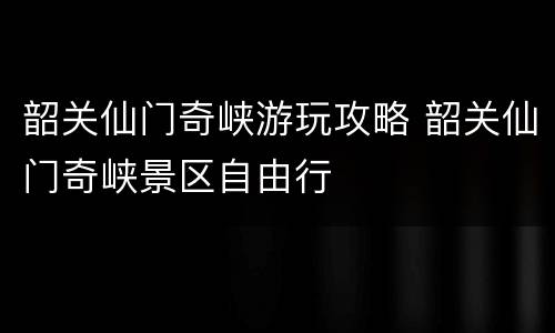 韶关仙门奇峡游玩攻略 韶关仙门奇峡景区自由行