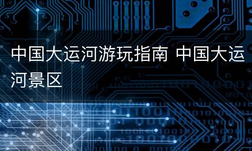 中国大运河游玩指南 中国大运河景区