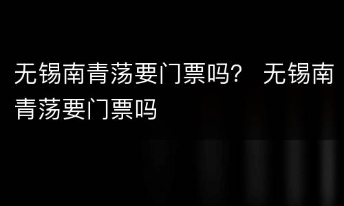 无锡南青荡要门票吗？ 无锡南青荡要门票吗