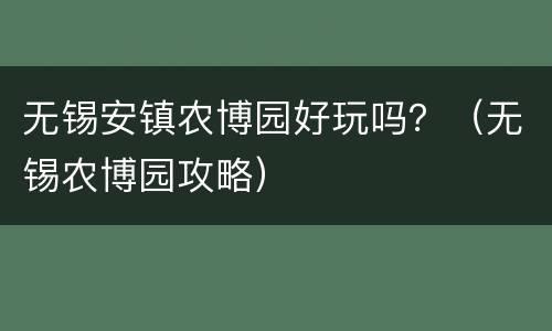 无锡安镇农博园好玩吗？（无锡农博园攻略）