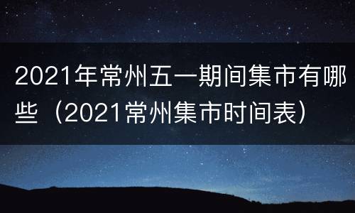 2021年常州五一期间集市有哪些（2021常州集市时间表）