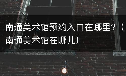 南通美术馆预约入口在哪里?（南通美术馆在哪儿）