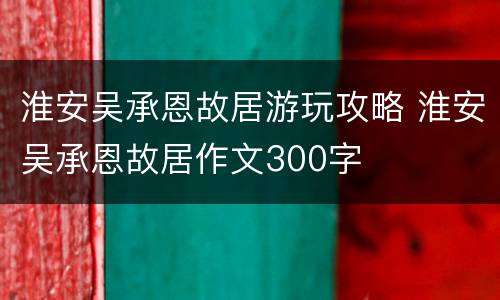 淮安吴承恩故居游玩攻略 淮安吴承恩故居作文300字