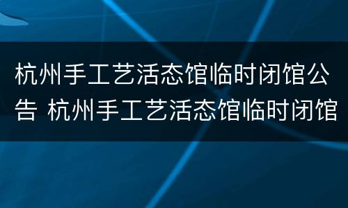杭州手工艺活态馆临时闭馆公告 杭州手工艺活态馆临时闭馆公告查询