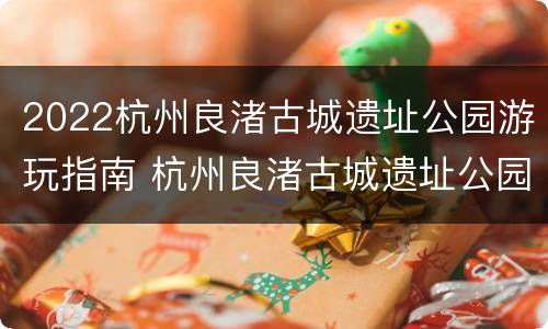 2022杭州良渚古城遗址公园游玩指南 杭州良渚古城遗址公园游记