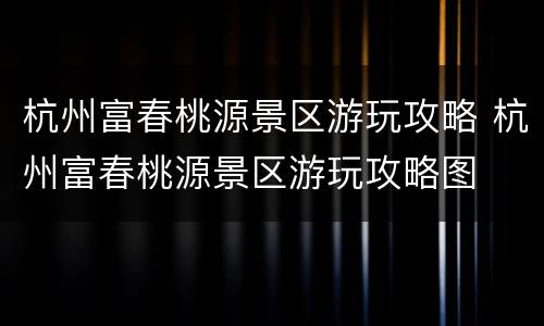 杭州富春桃源景区游玩攻略 杭州富春桃源景区游玩攻略图