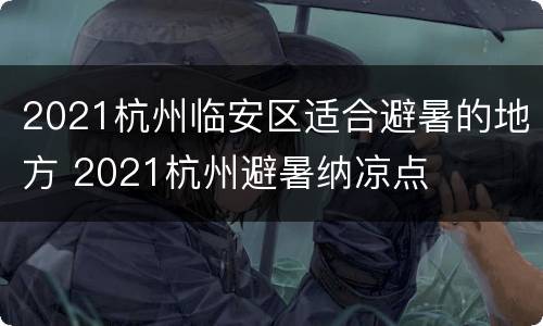 2021杭州临安区适合避暑的地方 2021杭州避暑纳凉点