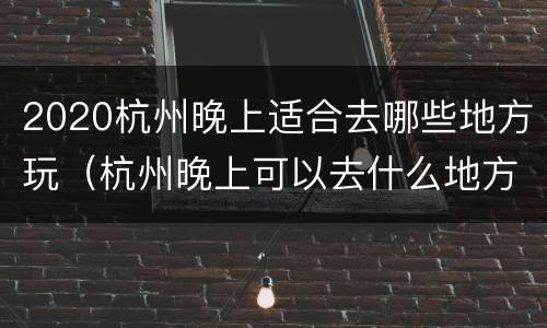 2020杭州晚上适合去哪些地方玩（杭州晚上可以去什么地方玩）