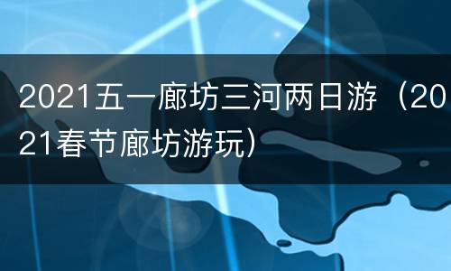 2021五一廊坊三河两日游（2021春节廊坊游玩）