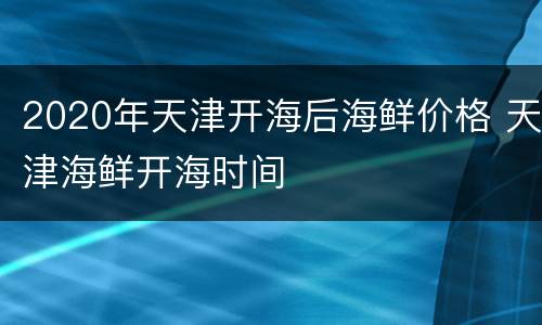 2020年天津开海后海鲜价格 天津海鲜开海时间