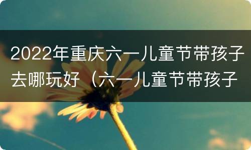 2022年重庆六一儿童节带孩子去哪玩好（六一儿童节带孩子去哪里玩好重庆）